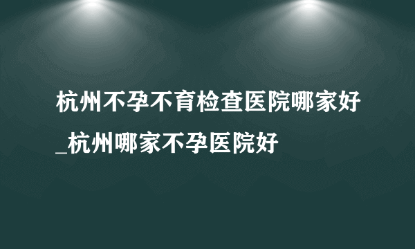 杭州不孕不育检查医院哪家好_杭州哪家不孕医院好