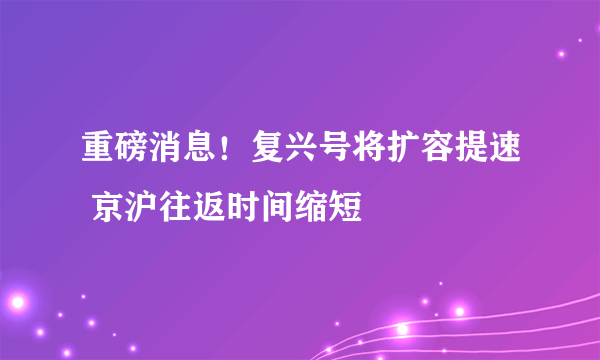 重磅消息！复兴号将扩容提速 京沪往返时间缩短