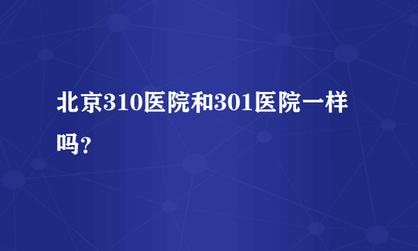 北京310医院和301医院一样吗？