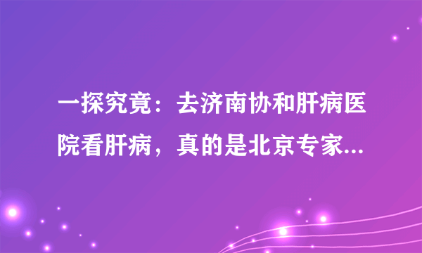 一探究竟：去济南协和肝病医院看肝病，真的是北京专家来坐诊吗？