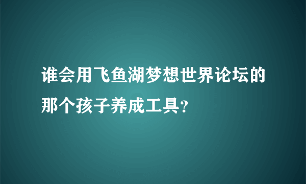 谁会用飞鱼湖梦想世界论坛的那个孩子养成工具？