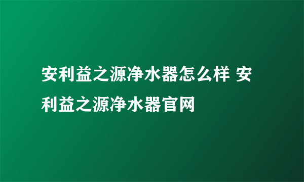 安利益之源净水器怎么样 安利益之源净水器官网