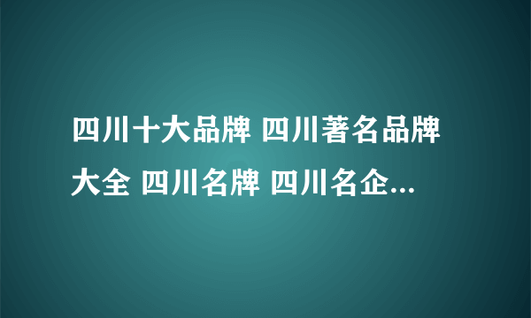 四川十大品牌 四川著名品牌大全 四川名牌 四川名企 四川百强企业名单【四川品牌】