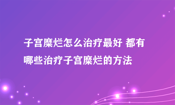 子宫糜烂怎么治疗最好 都有哪些治疗子宫糜烂的方法