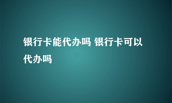 银行卡能代办吗 银行卡可以代办吗