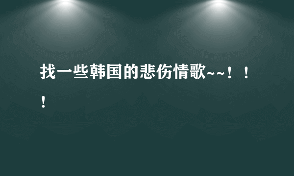 找一些韩国的悲伤情歌~~！！！