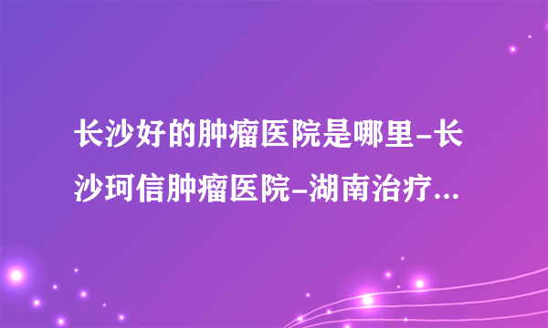 长沙好的肿瘤医院是哪里-长沙珂信肿瘤医院-湖南治疗瘤病好的医院