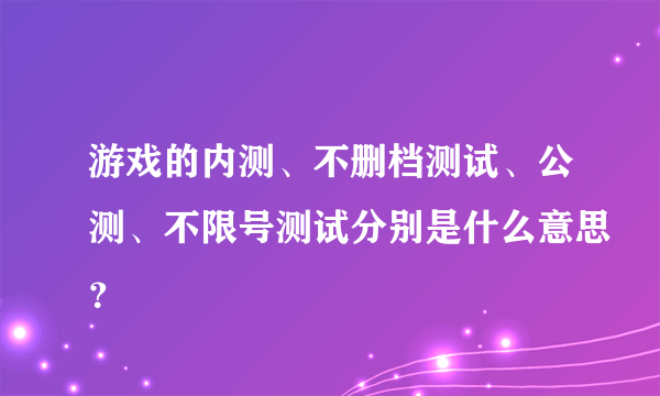 游戏的内测、不删档测试、公测、不限号测试分别是什么意思？