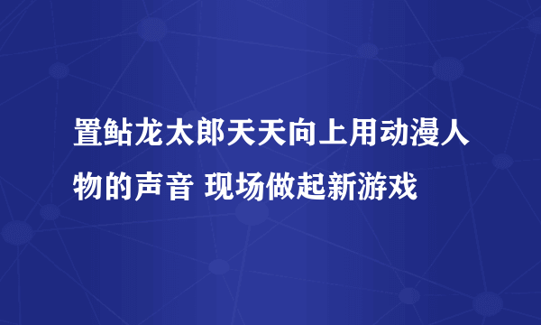 置鲇龙太郎天天向上用动漫人物的声音 现场做起新游戏