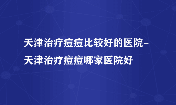 天津治疗痘痘比较好的医院-天津治疗痘痘哪家医院好