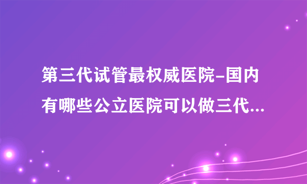 第三代试管最权威医院-国内有哪些公立医院可以做三代试管？附上医院名单