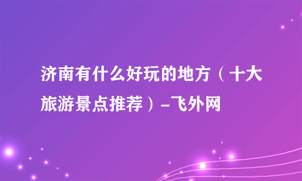 济南有什么好玩的地方（十大旅游景点推荐）-飞外网