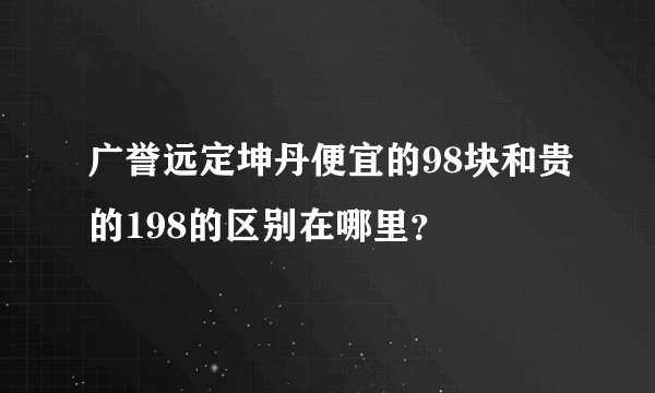 广誉远定坤丹便宜的98块和贵的198的区别在哪里？