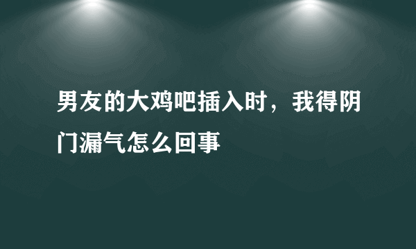 男友的大鸡吧插入时，我得阴门漏气怎么回事