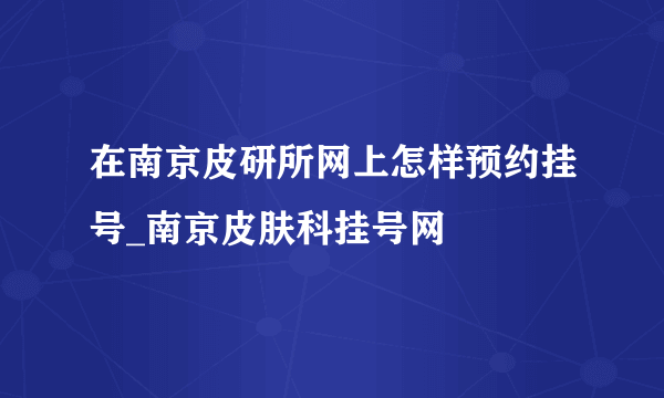 在南京皮研所网上怎样预约挂号_南京皮肤科挂号网