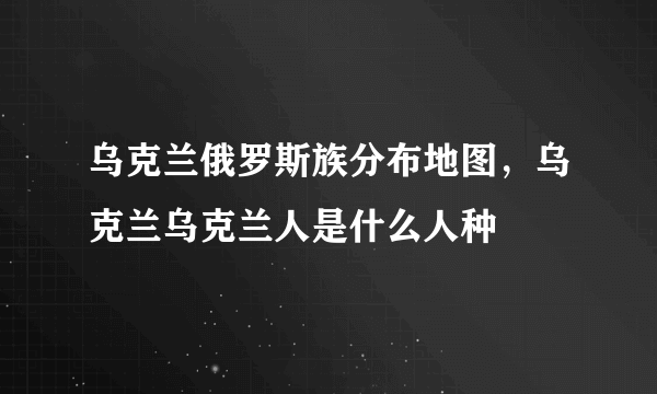 乌克兰俄罗斯族分布地图，乌克兰乌克兰人是什么人种