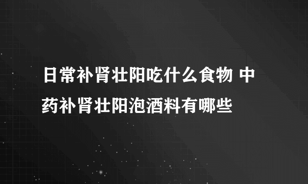 日常补肾壮阳吃什么食物 中药补肾壮阳泡酒料有哪些