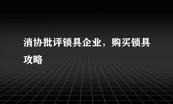 消协批评锁具企业，购买锁具攻略