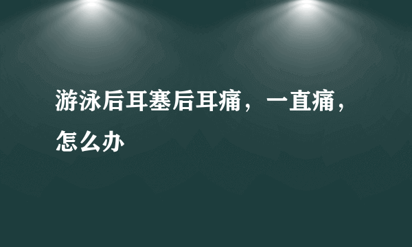 游泳后耳塞后耳痛，一直痛，怎么办