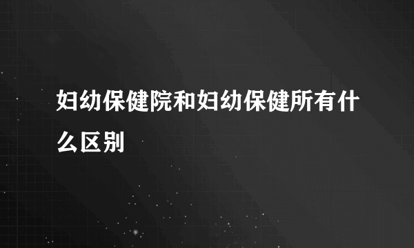 妇幼保健院和妇幼保健所有什么区别