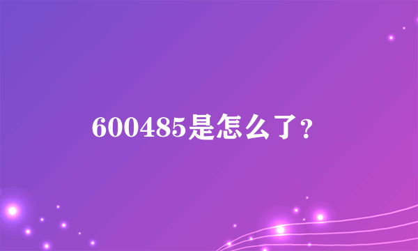 600485是怎么了？