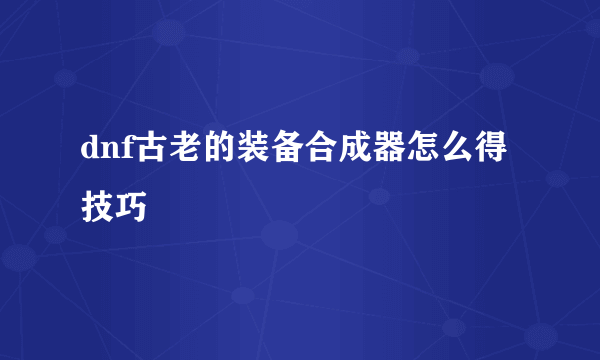 dnf古老的装备合成器怎么得技巧