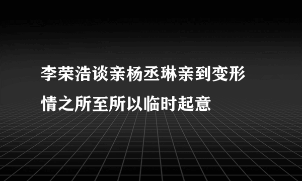 李荣浩谈亲杨丞琳亲到变形 情之所至所以临时起意