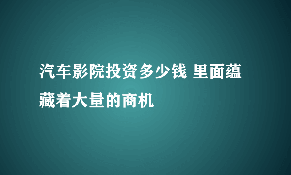 汽车影院投资多少钱 里面蕴藏着大量的商机