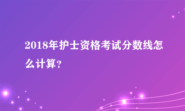 2018年护士资格考试分数线怎么计算？