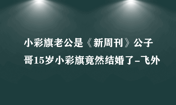 小彩旗老公是《新周刊》公子哥15岁小彩旗竟然结婚了-飞外