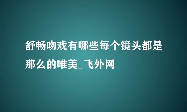 舒畅吻戏有哪些每个镜头都是那么的唯美_飞外网