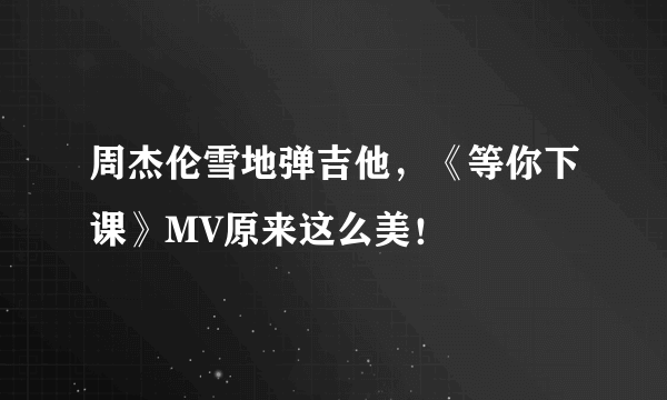 周杰伦雪地弹吉他，《等你下课》MV原来这么美！