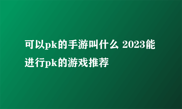 可以pk的手游叫什么 2023能进行pk的游戏推荐