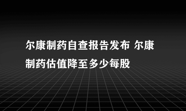 尔康制药自查报告发布 尔康制药估值降至多少每股