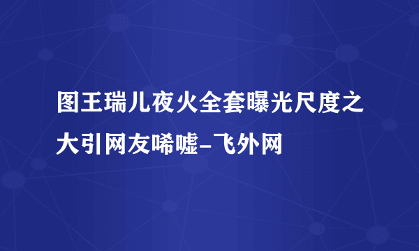 图王瑞儿夜火全套曝光尺度之大引网友唏嘘-飞外网