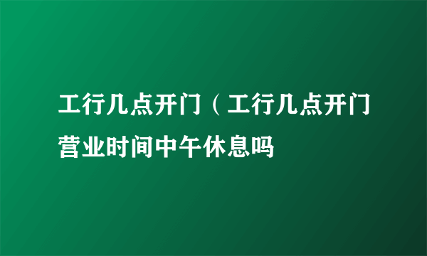 工行几点开门（工行几点开门营业时间中午休息吗