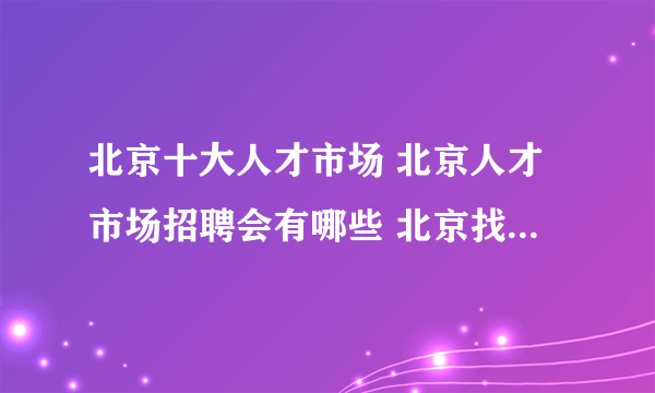 北京十大人才市场 北京人才市场招聘会有哪些 北京找工作哪里好