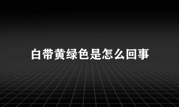 白带黄绿色是怎么回事