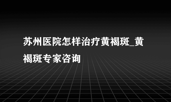 苏州医院怎样治疗黄褐斑_黄褐斑专家咨询