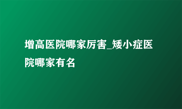 增高医院哪家厉害_矮小症医院哪家有名