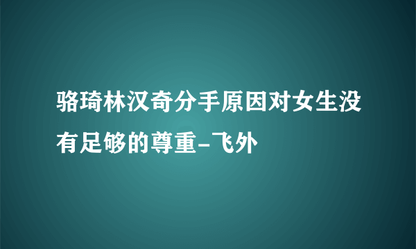 骆琦林汉奇分手原因对女生没有足够的尊重-飞外