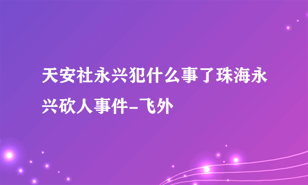 天安社永兴犯什么事了珠海永兴砍人事件-飞外