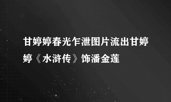 甘婷婷春光乍泄图片流出甘婷婷《水浒传》饰潘金莲