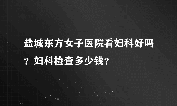 盐城东方女子医院看妇科好吗？妇科检查多少钱？