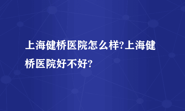 上海健桥医院怎么样?上海健桥医院好不好?