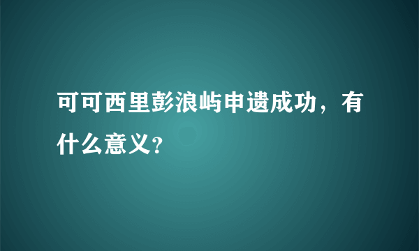 可可西里彭浪屿申遗成功，有什么意义？