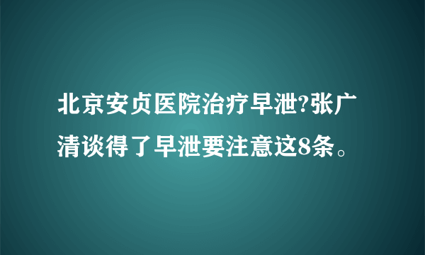 北京安贞医院治疗早泄?张广清谈得了早泄要注意这8条。