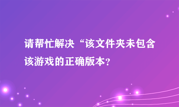 请帮忙解决“该文件夹未包含该游戏的正确版本？