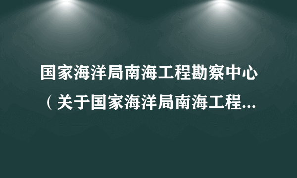 国家海洋局南海工程勘察中心（关于国家海洋局南海工程勘察中心的简介）