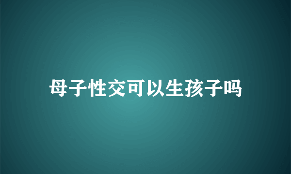 母子性交可以生孩子吗